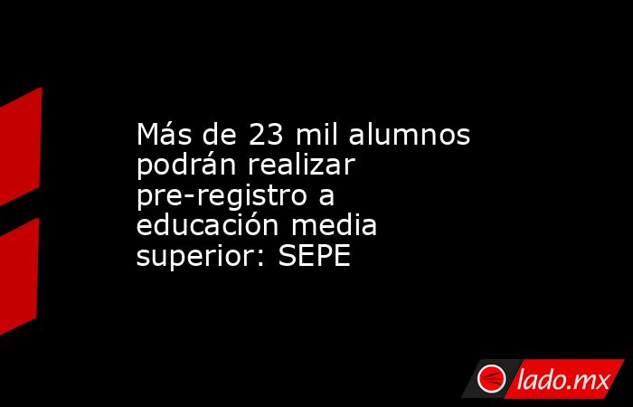 Más de 23 mil alumnos podrán realizar pre-registro a educación media superior: SEPE. Noticias en tiempo real