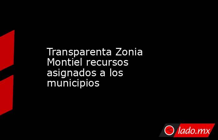 Transparenta Zonia Montiel recursos asignados a los municipios. Noticias en tiempo real
