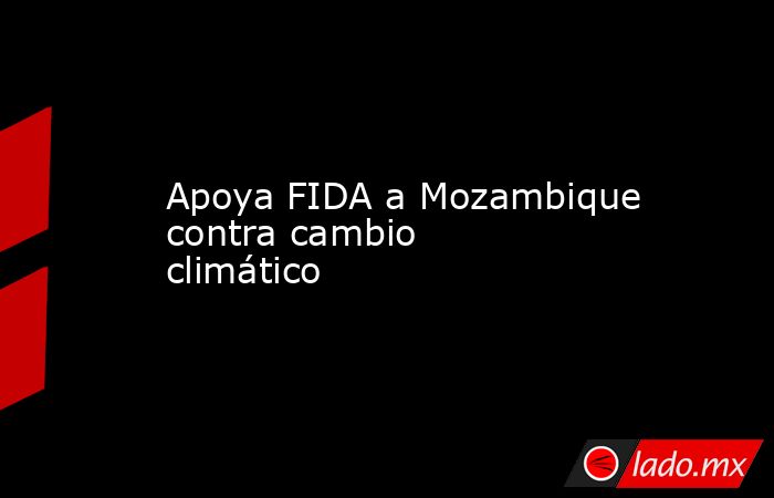 Apoya FIDA a Mozambique contra cambio climático. Noticias en tiempo real