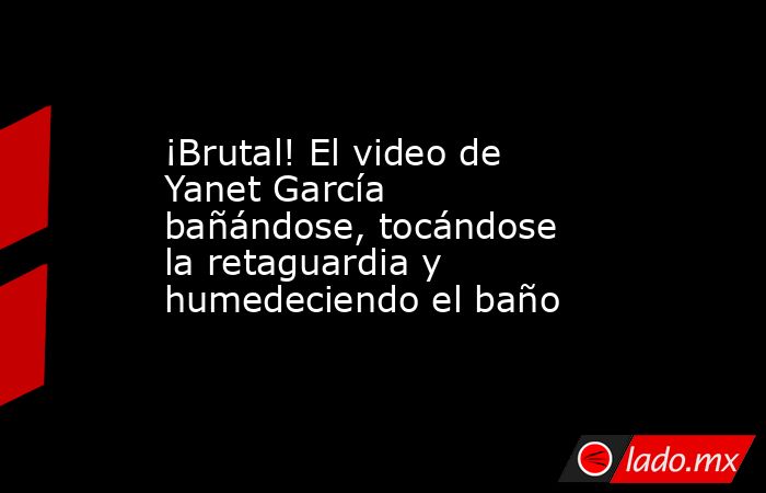 ¡Brutal! El video de Yanet García bañándose, tocándose la retaguardia y humedeciendo el baño. Noticias en tiempo real