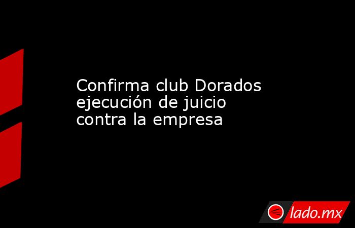 Confirma club Dorados ejecución de juicio contra la empresa. Noticias en tiempo real