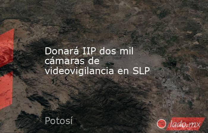 Donará IIP dos mil cámaras de videovigilancia en SLP. Noticias en tiempo real