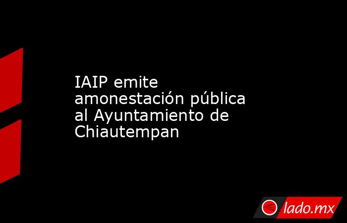 IAIP emite amonestación pública al Ayuntamiento de Chiautempan. Noticias en tiempo real