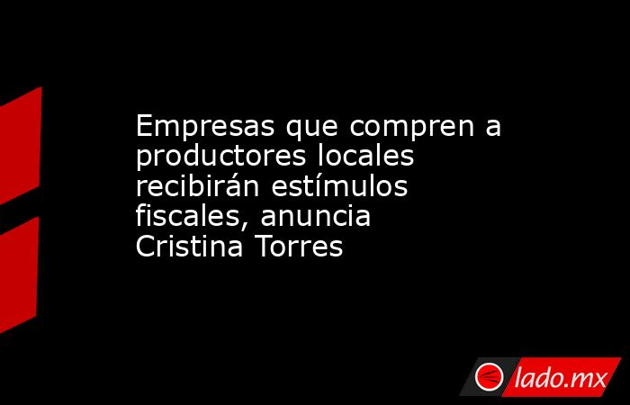 Empresas que compren a productores locales recibirán estímulos fiscales, anuncia Cristina Torres. Noticias en tiempo real