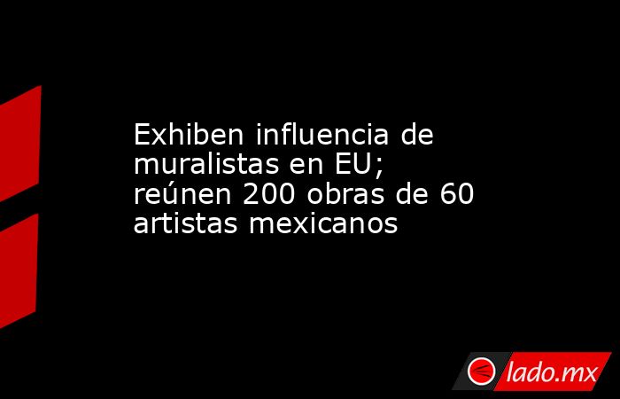 Exhiben influencia de muralistas en EU; reúnen 200 obras de 60 artistas mexicanos. Noticias en tiempo real