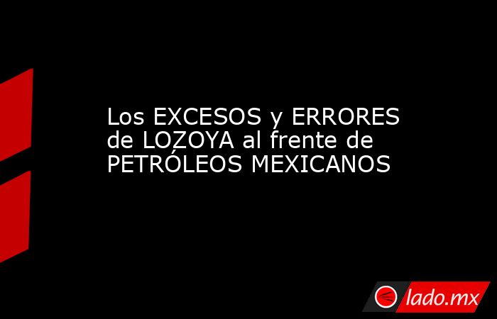 Los EXCESOS y ERRORES de LOZOYA al frente de PETRÓLEOS MEXICANOS. Noticias en tiempo real