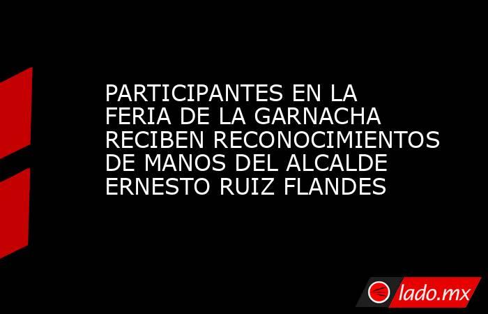 PARTICIPANTES EN LA FERIA DE LA GARNACHA RECIBEN RECONOCIMIENTOS DE MANOS DEL ALCALDE ERNESTO RUIZ FLANDES. Noticias en tiempo real