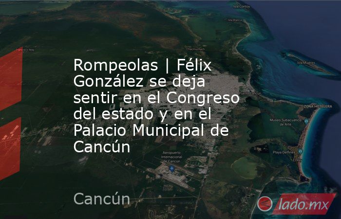 Rompeolas | Félix González se deja sentir en el Congreso del estado y en el Palacio Municipal de Cancún. Noticias en tiempo real