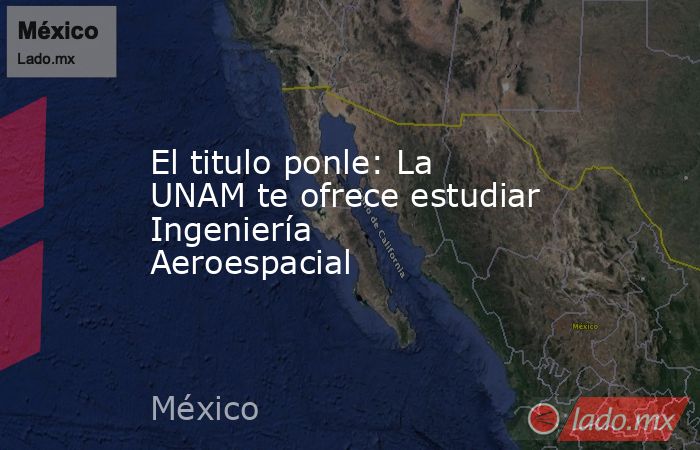 El titulo ponle: La UNAM te ofrece estudiar Ingeniería Aeroespacial. Noticias en tiempo real