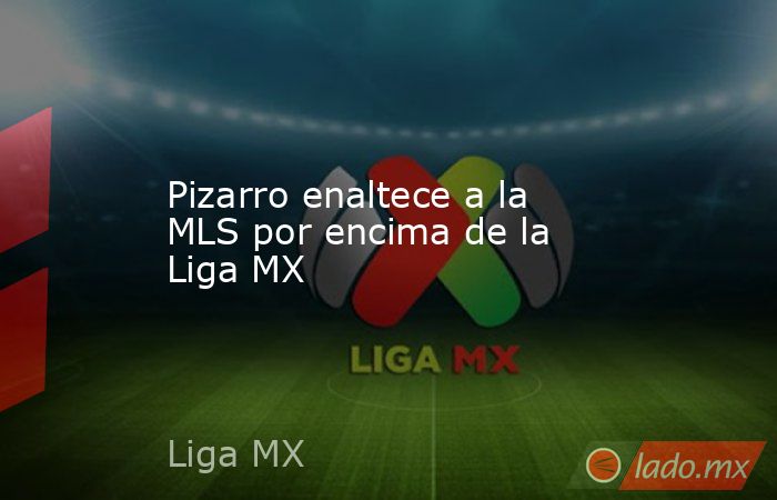 Pizarro enaltece a la MLS por encima de la Liga MX. Noticias en tiempo real