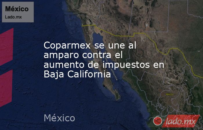 Coparmex se une al amparo contra el aumento de impuestos en Baja California. Noticias en tiempo real