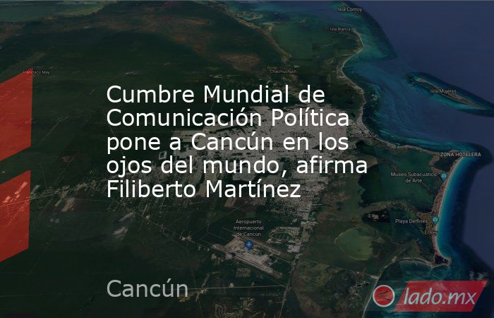 Cumbre Mundial de Comunicación Política pone a Cancún en los ojos del mundo, afirma Filiberto Martínez. Noticias en tiempo real