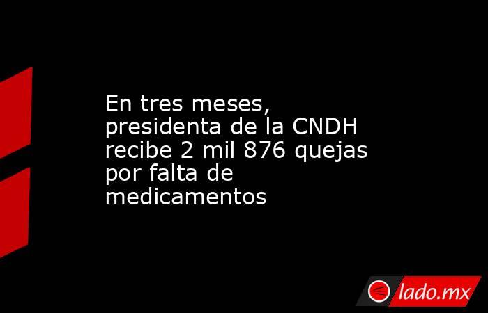 En tres meses, presidenta de la CNDH recibe 2 mil 876 quejas por falta de medicamentos. Noticias en tiempo real