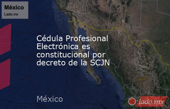 Cédula Profesional Electrónica es constitucional por decreto de la SCJN. Noticias en tiempo real