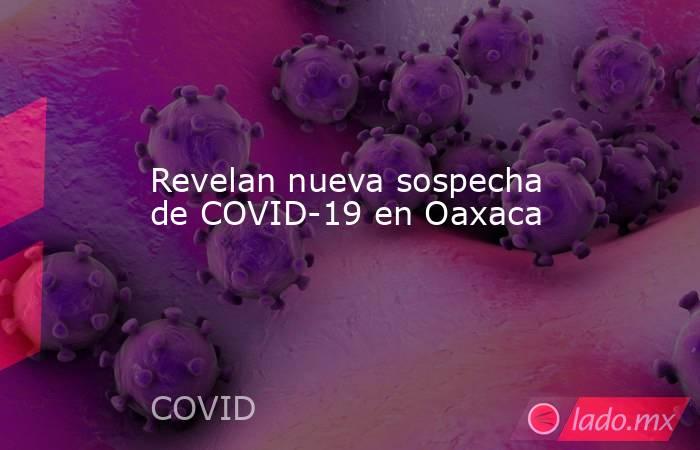 Revelan nueva sospecha de COVID-19 en Oaxaca. Noticias en tiempo real