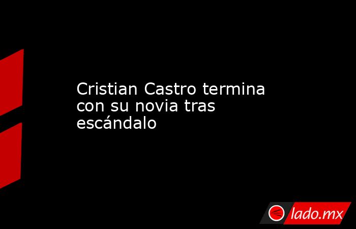 Cristian Castro termina con su novia tras escándalo. Noticias en tiempo real