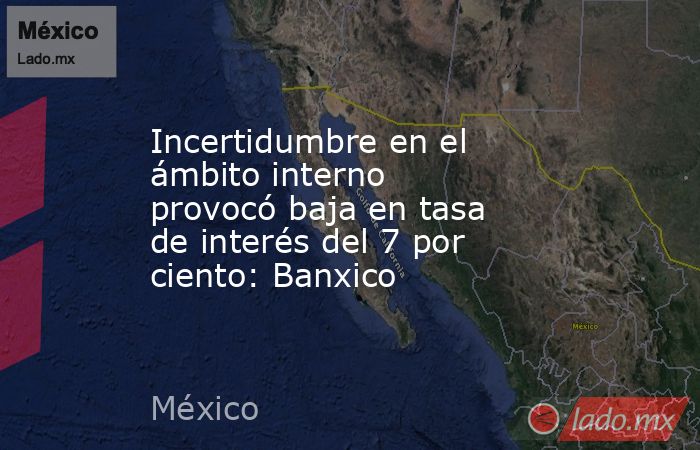 Incertidumbre en el ámbito interno provocó baja en tasa de interés del 7 por ciento: Banxico. Noticias en tiempo real