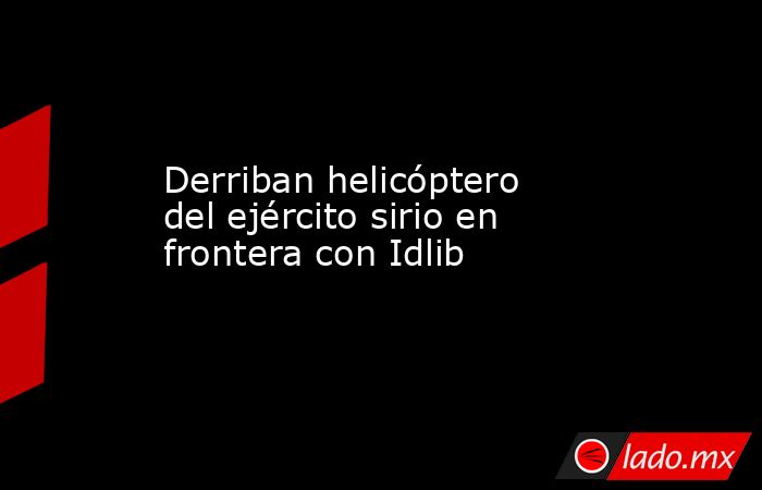 Derriban helicóptero del ejército sirio en frontera con Idlib. Noticias en tiempo real