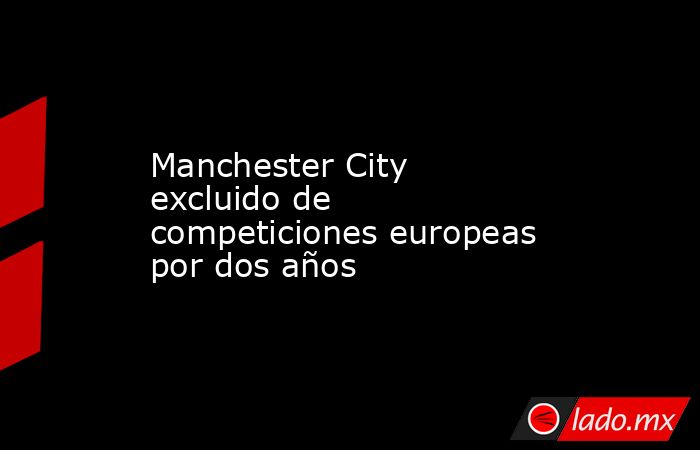 Manchester City excluido de competiciones europeas por dos años. Noticias en tiempo real
