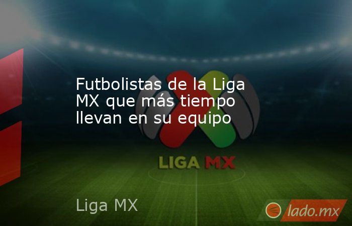 Futbolistas de la Liga MX que más tiempo llevan en su equipo. Noticias en tiempo real