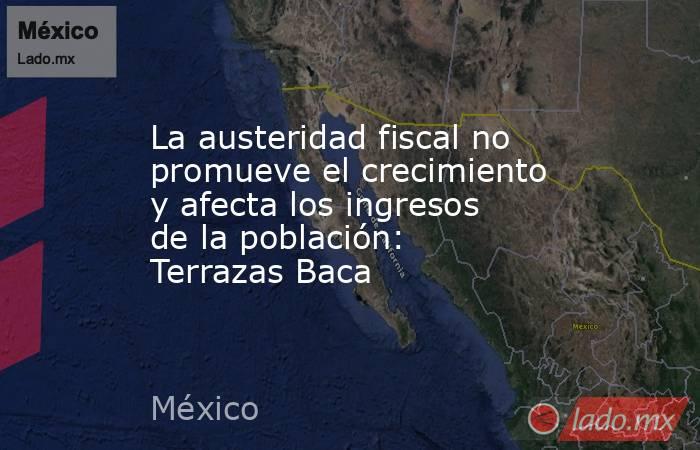 La austeridad fiscal no promueve el crecimiento y afecta los ingresos de la población: Terrazas Baca. Noticias en tiempo real