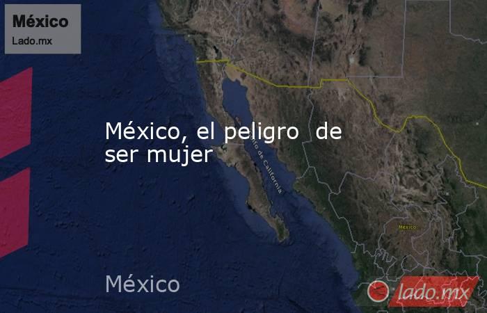 México, el peligro  de ser mujer. Noticias en tiempo real