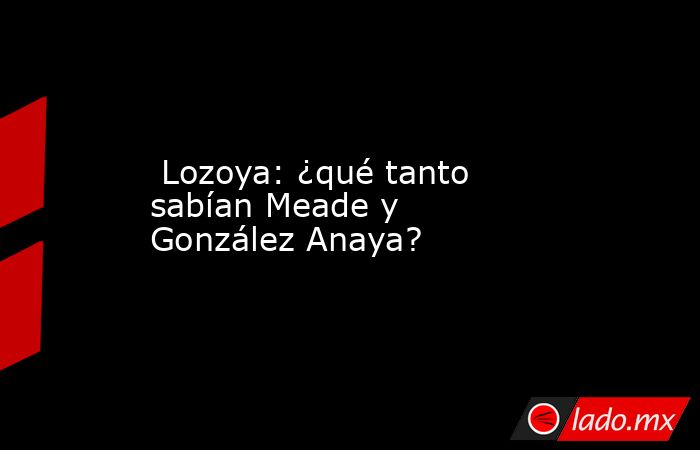  Lozoya: ¿qué tanto sabían Meade y González Anaya?. Noticias en tiempo real