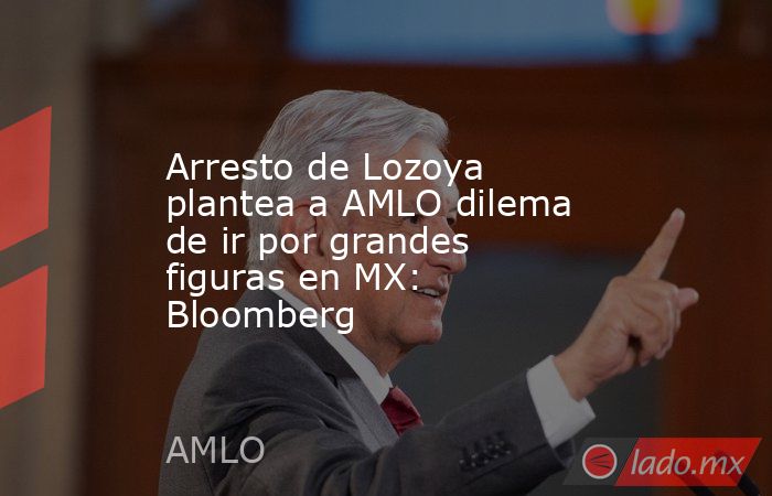 Arresto de Lozoya plantea a AMLO dilema de ir por grandes figuras en MX: Bloomberg. Noticias en tiempo real