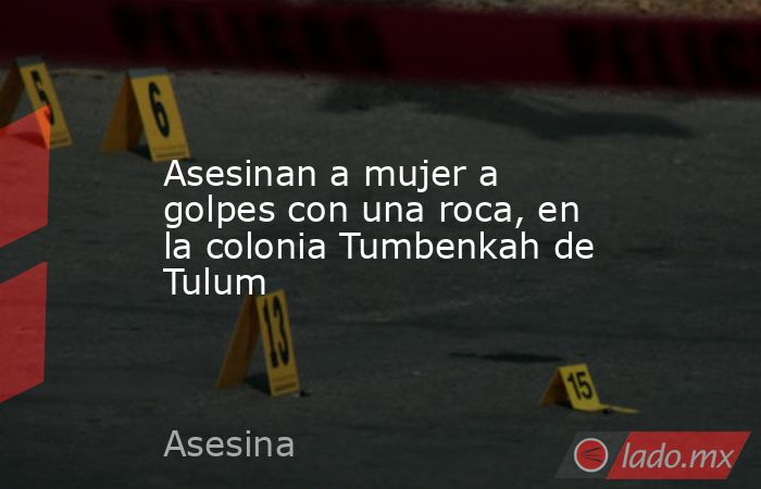 Asesinan a mujer a golpes con una roca, en la colonia Tumbenkah de Tulum. Noticias en tiempo real