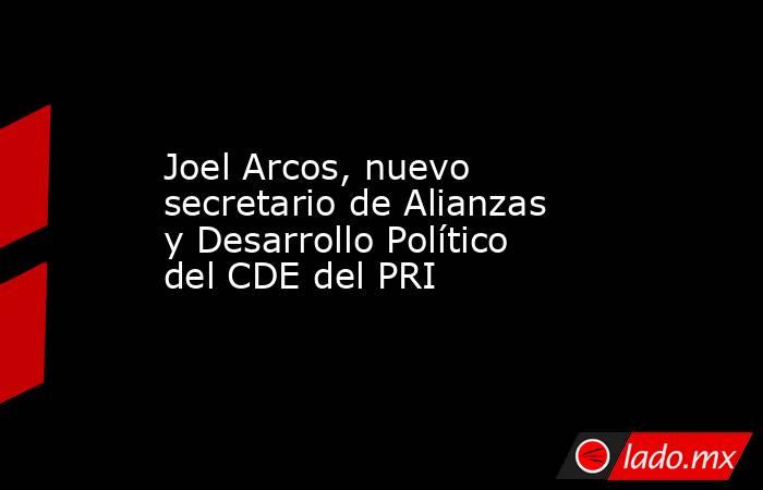 Joel Arcos, nuevo secretario de Alianzas y Desarrollo Político del CDE del PRI. Noticias en tiempo real