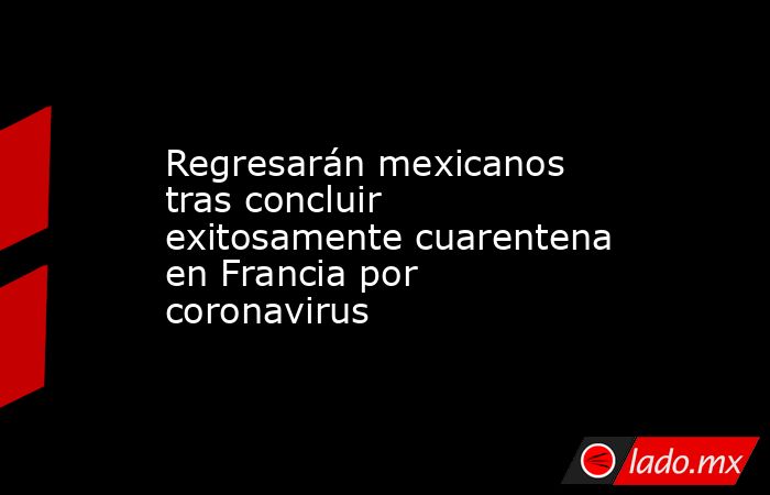 Regresarán mexicanos tras concluir exitosamente cuarentena en Francia por coronavirus. Noticias en tiempo real