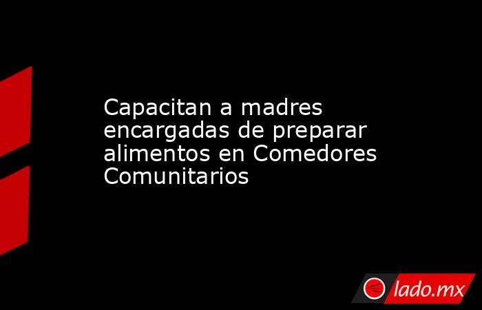 Capacitan a madres encargadas de preparar alimentos en Comedores Comunitarios. Noticias en tiempo real