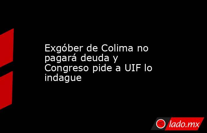 Exgóber de Colima no pagará deuda y Congreso pide a UIF lo indague. Noticias en tiempo real