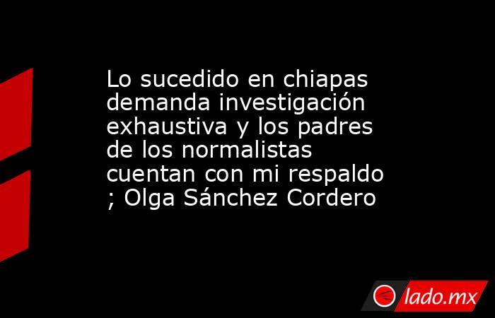 Lo sucedido en chiapas demanda investigación exhaustiva y los padres de los normalistas cuentan con mi respaldo ; Olga Sánchez Cordero. Noticias en tiempo real
