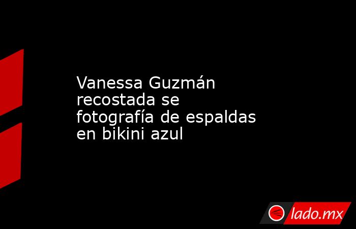 Vanessa Guzmán recostada se fotografía de espaldas en bikini azul. Noticias en tiempo real