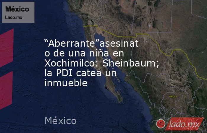 “Aberrante”asesinato de una niña en Xochimilco: Sheinbaum; la PDI catea un inmueble. Noticias en tiempo real