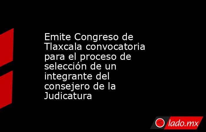 Emite Congreso de Tlaxcala convocatoria para el proceso de selección de un integrante del consejero de la Judicatura. Noticias en tiempo real