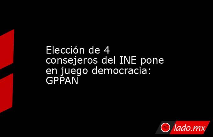 Elección de 4 consejeros del INE pone en juego democracia: GPPAN. Noticias en tiempo real