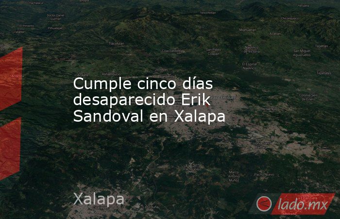 Cumple cinco días desaparecido Erik Sandoval en Xalapa. Noticias en tiempo real