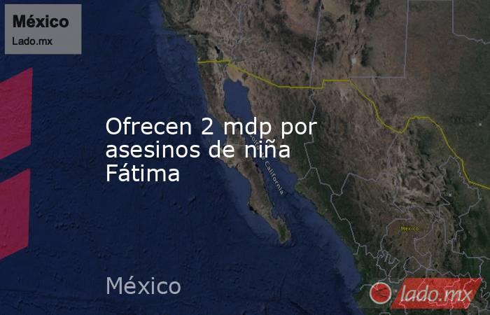 Ofrecen 2 mdp por asesinos de niña Fátima. Noticias en tiempo real