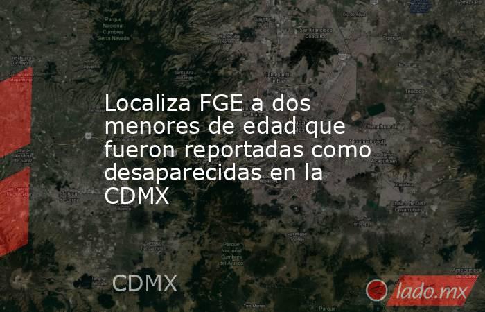 Localiza FGE a dos menores de edad que fueron reportadas como desaparecidas en la CDMX. Noticias en tiempo real