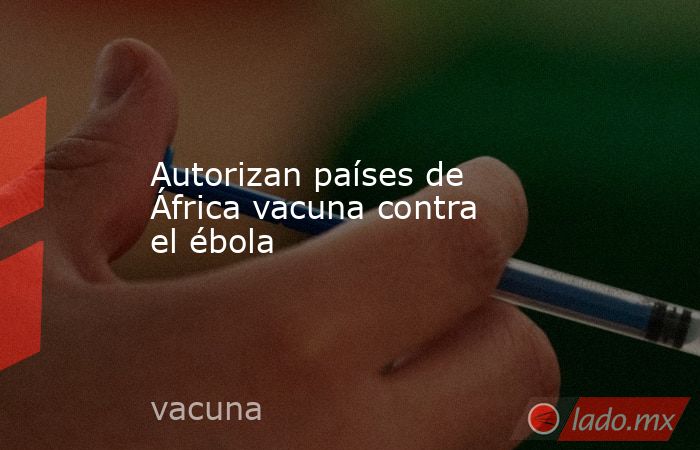 Autorizan países de África vacuna contra el ébola. Noticias en tiempo real