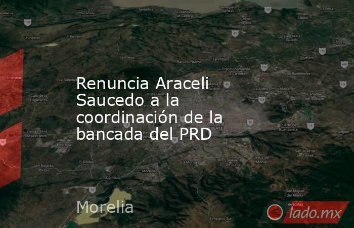 Renuncia Araceli Saucedo a la coordinación de la bancada del PRD. Noticias en tiempo real