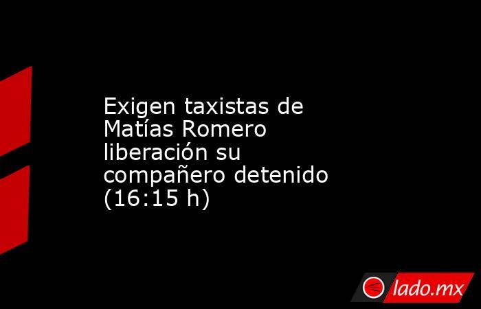 Exigen taxistas de Matías Romero liberación su compañero detenido (16:15 h). Noticias en tiempo real