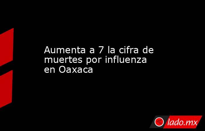 Aumenta a 7 la cifra de muertes por influenza en Oaxaca. Noticias en tiempo real