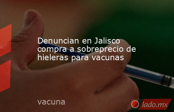 Denuncian en Jalisco compra a sobreprecio de hieleras para vacunas. Noticias en tiempo real