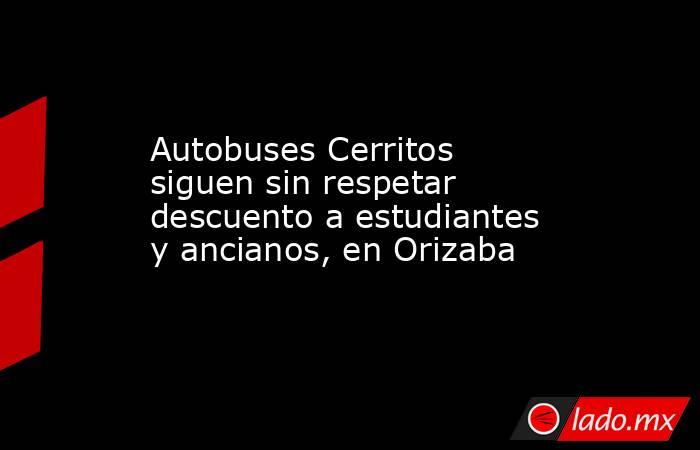 Autobuses Cerritos siguen sin respetar descuento a estudiantes y ancianos, en Orizaba. Noticias en tiempo real