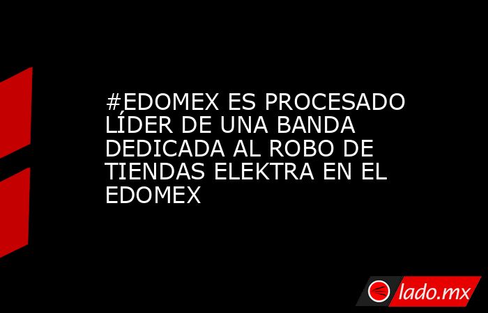 #EDOMEX ES PROCESADO LÍDER DE UNA BANDA DEDICADA AL ROBO DE TIENDAS ELEKTRA EN EL EDOMEX. Noticias en tiempo real