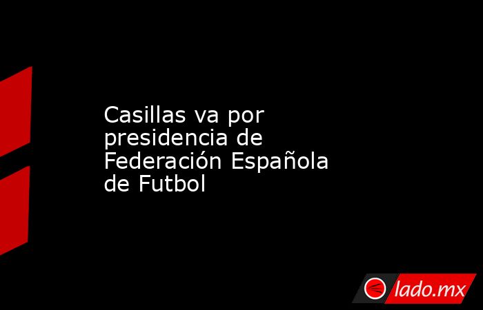 Casillas va por presidencia de Federación Española de Futbol. Noticias en tiempo real