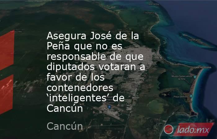 Asegura José de la Peña que no es responsable de que diputados votaran a favor de los contenedores ‘inteligentes’ de Cancún. Noticias en tiempo real